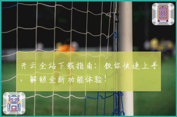 开云全站下载指南：教你快速上手，解锁全新功能体验！