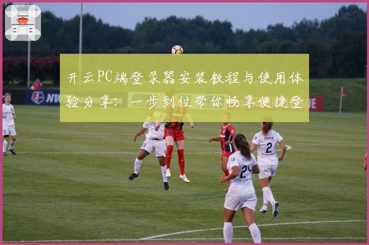 开云PC端登录器安装教程与使用体验分享：一步到位带你畅享便捷登录
