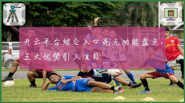 开云平台综合入口亮点功能盘点，五大优势引人注目