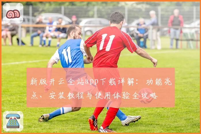 新版开云全站app下载详解：功能亮点、安装教程与使用体验全攻略
