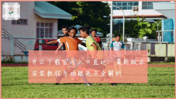 开云下载官方入口直达：最新版本安装教程与功能亮点全解析