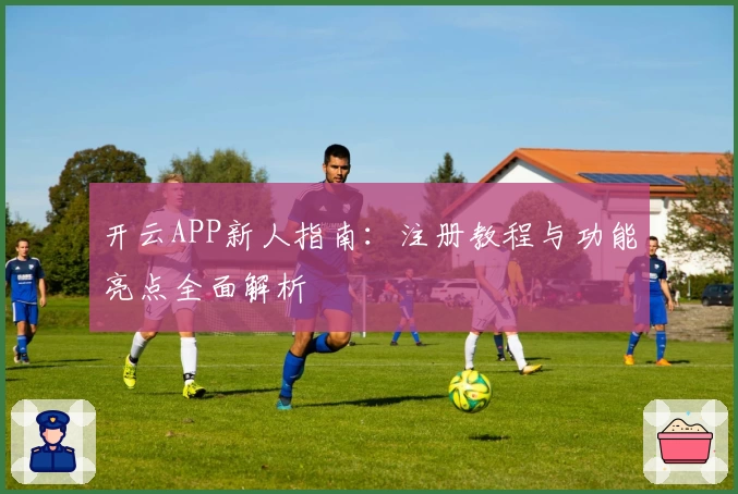 开云APP新人指南：注册教程与功能亮点全面解析