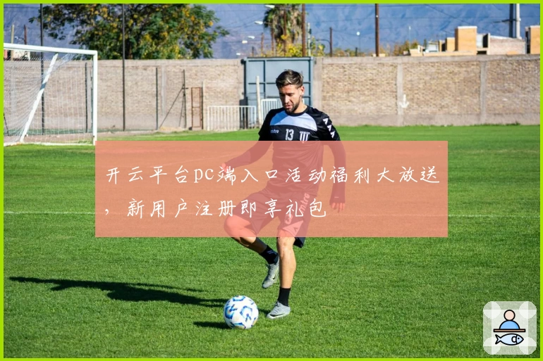 开云平台pc端入口活动福利大放送，新用户注册即享礼包